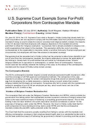  
U.S. Supreme Court Exempts Some For-Profit
Corporations from Contraceptive Mandate
Publication Date: 22 July 2014 | Author(s): Scott Wagner, Katelyn Winslow
Member Firm(s): FordHarrison Country: United States
On June 30, 2014, the U.S. Supreme Court ruled in Burwell v. Hobby Lobby that closely-held, for-
profit corporations are not required to comply with the Affordable Care Act’s (ACA’s) contraceptive
mandate if doing so would violate the owners’ sincerely held religious beliefs. Instead, the majority
in the 5-4 decision held that employers with religious objections to the mandate should be
permitted to utilize the “religious exemption,” a procedure that is already available to religious non-
profit organizations that object to the mandate. This exemption shifts the cost of providing
contraceptives to the organization’s insurance carrier or another third party. Exempt employers are
circumvented, but employees still have free-access to mandated coverage.
Recognizing that the precedent set in Hobby Lobby had the potential to allow future plaintiffs to opt
out of more than the contraceptive mandate, the majority attempted to narrow the applicability of
the holding to closely-held, for-profit entities that are owned by individuals whose “sincere”
religious beliefs are in opposition to contraception, or certain forms of contraception. However,
recent case law has already widened the holding in this case, so the status of the contraceptive
mandate and the impact of Hobby Lobby remain unclear.
The Contraceptive Mandate
The ACA’s contraceptive mandate requires covered employer-sponsored health insurance to offer
cost-free coverage of all FDA approved contraceptive methods. The companies in this case
objected to providing coverage for certain contraceptive drugs that prevent an already fertilized
egg from developing into a viable pregnancy, claiming doing so would violate their owners’
religious beliefs that life begins at conception. Companies who fail to comply with the mandate are
subject to penalties of up to $100 per employee per day, which would have cost one of the
plaintiffs up to $1.3 million a day.
Violation of Religious Freedom Restoration Act
The companies filed suit under the Religious Freedom Restoration Act (RFRA), which prohibits the
government from taking action that substantially burdens a person’s exercise of religion unless that
action is the least restrictive means of furthering a compelling governmental interest. Prior to this
holding it was not clear whether a for-profit corporation would be considered a “person” for the
purposes of bringing a claim under the RFRA. However, the Court in Hobby Lobby held that for-
profit companies do have standing to bring claims under RFRA and that the contraceptive
mandate violates the plaintiffs’ rights protected under the statute.
The Court held that the economic penalty resulting from failing to comply with the mandate (not
offering contraceptive coverage in their employer-based health plan) is a substantial burden and is
not the least restrictive means of furthering the government’s interest in providing cost-free access
 