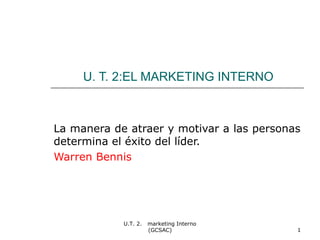 U. T. 2:EL MARKETING INTERNO 
La manera de atraer y motivar a las personas 
determina el éxito del líder. 
Warren Bennis 
U.T. 2. marketing Interno 
(GCSAC) 1 
 