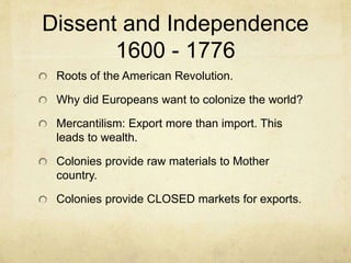 Dissent and Independence 
1600 - 1776 
Roots of the American Revolution. 
Why did Europeans want to colonize the world? 
Mercantilism: Export more than import. This 
leads to wealth. 
Colonies provide raw materials to Mother 
country. 
Colonies provide CLOSED markets for exports. 
 