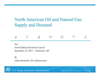 North American Oil and Natural Gas 
Supply and Demand 
For 
North Dakota Petroleum Council 
September 24, 2014 | Dickinson, ND 
By 
Adam Sieminski, EIA Administrator 
U.S. Energy Information Administration Independent Statistics & Analysis www.eia.gov 
 