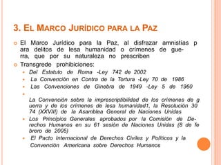 3. EL MARCO JURÍDICO PARA LA PAZ 
 El Marco Jurídico para la Paz, al disfrazar amnistías p 
ara delitos de lesa humanidad o crímenes de gue-rra, 
que por su naturaleza no prescriben 
 Transgrede prohibiciones: 
 Del Estatuto de Roma -Ley 742 de 2002 
 La Convención en Contra de la Tortura -Ley 70 de 1986 
 Las Convenciones de Ginebra de 1949 -Ley 5 de 1960 
 
La Convención sobre la imprescriptibilidad de los crímenes de g 
uerra y de los crímenes de lesa humanidad1, la Resolución 30 
74 (XXVIII) de la Asamblea General de Naciones Unidas 
 Los Principios Generales aprobados por la Comisión de De-rechos 
Humanos en su 61 sesión de Naciones Unidas (8 de fe 
brero de 2005) 
 El Pacto Internacional de Derechos Civiles y Políticos y la 
Convención Americana sobre Derechos Humanos 
 