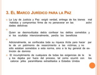 3. EL MARCO JURÍDICO PARA LA PAZ 
 La Ley de Justicia y Paz exigió verdad, entrega de los bienes mal 
habidos y compromiso firme de no perseverar en las activi 
dades delictivas 
 
Quien se desmovilizaba debía confesar los delitos cometidos y 
si los ocultaba intencionalmente, perdía los beneficios 
 
Adicionalmente, se confiscaba toda su riqueza ilícita para hacer par 
te de un patrimonio de resarcimiento a las víctimas, y no 
sólo estaban sometidos a esta norma, sino a la ley general de ex-tinción 
de dominio 
 El incumplimiento de cualquiera de todas las exigencias de la le 
y, los dejaba por fuera del proceso, tal como ocurrió con los 
catorce jefes paramilitares extraditados a Estados Unidos 
 
