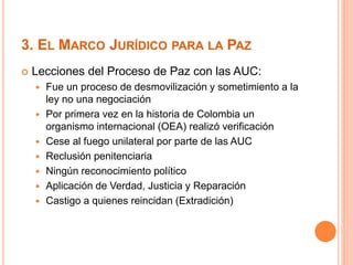 3. EL MARCO JURÍDICO PARA LA PAZ 
 Lecciones del Proceso de Paz con las AUC: 
 Fue un proceso de desmovilización y sometimiento a la 
ley no una negociación 
 Por primera vez en la historia de Colombia un 
organismo internacional (OEA) realizó verificación 
 Cese al fuego unilateral por parte de las AUC 
 Reclusión penitenciaria 
 Ningún reconocimiento político 
 Aplicación de Verdad, Justicia y Reparación 
 Castigo a quienes reincidan (Extradición) 
 