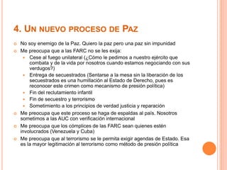 4. UN NUEVO PROCESO DE PAZ 
 No soy enemigo de la Paz. Quiero la paz pero una paz sin impunidad 
 Me preocupa que a las FARC no se les exija: 
 Cese al fuego unilateral (¿Cómo le pedimos a nuestro ejército que 
combata y de la vida por nosotros cuando estamos negociando con sus 
verdugos?) 
 Entrega de secuestrados (Sentarse a la mesa sin la liberación de los 
secuestrados es una humillación al Estado de Derecho, pues es 
reconocer este crimen como mecanismo de presión política) 
 Fin del reclutamiento infantil 
 Fin de secuestro y terrorismo 
 Sometimiento a los principios de verdad justicia y reparación 
 Me preocupa que este proceso se haga de espaldas al país. Nosotros 
sometimos a las AUC con verificación internacional 
 Me preocupa que los cómplices de las FARC sean quienes estén 
involucrados (Venezuela y Cuba) 
 Me preocupa que al terrorismo se le permita exigir agendas de Estado. Esa 
es la mayor legitimación al terrorismo como método de presión política 
 