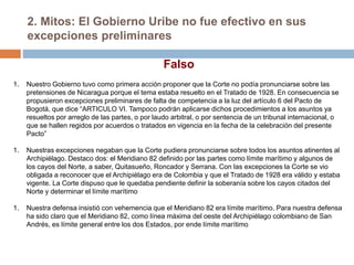 2. Mitos: El Gobierno Uribe no fue efectivo en sus
excepciones preliminares
Falso
1. Nuestro Gobierno tuvo como primera acción proponer que la Corte no podía pronunciarse sobre las
pretensiones de Nicaragua porque el tema estaba resuelto en el Tratado de 1928. En consecuencia se
propusieron excepciones preliminares de falta de competencia a la luz del artículo 6 del Pacto de
Bogotá, que dice “ARTICULO VI. Tampoco podrán aplicarse dichos procedimientos a los asuntos ya
resueltos por arreglo de las partes, o por laudo arbitral, o por sentencia de un tribunal internacional, o
que se hallen regidos por acuerdos o tratados en vigencia en la fecha de la celebración del presente
Pacto”
1. Nuestras excepciones negaban que la Corte pudiera pronunciarse sobre todos los asuntos atinentes al
Archipiélago. Destaco dos: el Meridiano 82 definido por las partes como límite marítimo y algunos de
los cayos del Norte, a saber, Quitasueño, Roncador y Serrana. Con las excepciones la Corte se vio
obligada a reconocer que el Archipiélago era de Colombia y que el Tratado de 1928 era válido y estaba
vigente. La Corte dispuso que le quedaba pendiente definir la soberanía sobre los cayos citados del
Norte y determinar el límite marítimo
1. Nuestra defensa insistió con vehemencia que el Meridiano 82 era límite marítimo. Para nuestra defensa
ha sido claro que el Meridiano 82, como línea máxima del oeste del Archipiélago colombiano de San
Andrés, es límite general entre los dos Estados, por ende límite marítimo
 