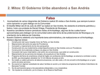 2. Mitos: El Gobierno Uribe abandonó a San Andrés
1. Acompañado de varios integrantes del Gobierno realicé 26 visitas a San Andrés, que siempre tuvieron
como epicentro un gran diálogo con la Comunidad
2. El Desfile Militar del 20 de Julio de 2007 se realizó en San Andrés. No obstante el ambiente patriótico y
festivo, hubo una protesta de Daniel Ortega, Presidente de Nicaragua
3. Nuestros cancilleres hicieron periódicas visitas al Archipiélago, algunas de las cuales fueron
aprovechadas para dialogar con la comunidad sobre este tema de las pretensiones de Nicaragua y la
orientación de la defensa de Colombia.
4. Nuestro Gobierno adelantó una importante tarea administrativa y de realizaciones en el Archipiélago.
Destaco algunas tareas:
1. Construcción del nuevo hospital, Amor de Patria, en San Andrés
2. Mejoramiento del centro de salud de Providencia
3. Concesión y mejoramiento de los dos aeropuertos
4. Construcción de una modernísima unidad deportiva tanto en San Andrés como en Providencia
5. Construcción de la alameda contigua a la playa en San Andrés
6. Concesión del nuevo hotel Isleño y del centro de convenciones, que están en construcción;
7. Mejoramiento de los servicios de energía y de acueducto en San Andrés;
8. Programa del Sena de enseñanza virtual de Inglés con profesores del Archipiélago, se alcanzó a contratar a cerca
de 600, que devengaban alrededor de 12 mil millones de pesos al año;
9. Se instaló un cable submarino de telecomunicaciones, con alto costo, a fin de convertir el Archipiélago en un gran
centro de estos servicios;
10. Se avanzó en régimen subsidiado de salud, familias en acción y en todos los programas del Instituto Colombiano de
Bienestar Familiar;
11. Se dio permanente apoyo a los pescadores artesanales y a su cooperativa;
12. Se impulsó la constitución, por la Unesco, de la Reserva SeaFlower.
Falso
 