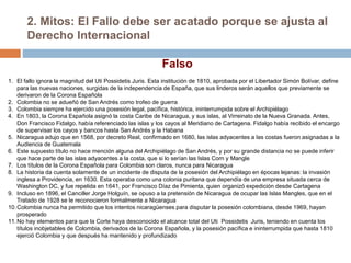 2. Mitos: El Fallo debe ser acatado porque se ajusta al
Derecho Internacional
1. El fallo ignora la magnitud del Uti Possidetis Juris. Esta institución de 1810, aprobada por el Libertador Simón Bolívar, define
para las nuevas naciones, surgidas de la independencia de España, que sus linderos serán aquellos que previamente se
derivaron de la Corona Española
2. Colombia no se adueñó de San Andrés como trofeo de guerra
3. Colombia siempre ha ejercido una posesión legal, pacífica, histórica, ininterrumpida sobre el Archipiélago
4. En 1803, la Corona Española asignó la costa Caribe de Nicaragua, y sus islas, al Virreinato de la Nueva Granada. Antes,
Don Francisco Fidalgo, había referenciado las islas y los cayos al Meridiano de Cartagena. Fidalgo había recibido el encargo
de supervisar los cayos y bancos hasta San Andrés y la Habana
5. Nicaragua adujo que en 1568, por decreto Real, confirmado en 1680, las islas adyacentes a las costas fueron asignadas a la
Audiencia de Guatemala
6. Este supuesto título no hace mención alguna del Archipiélago de San Andrés, y por su grande distancia no se puede inferir
que hace parte de las islas adyacentes a la costa, que si lo serían las Islas Corn y Mangle
7. Los títulos de la Corona Española para Colombia son claros, nunca para Nicaragua
8. La historia da cuenta solamente de un incidente de disputa de la posesión del Archipiélago en épocas lejanas: la invasión
inglesa a Providencia, en 1630. Esta operaba como una colonia puritana que dependía de una empresa situada cerca de
Washington DC, y fue repelida en 1641, por Francisco Díaz de Pimienta, quien organizó expedición desde Cartagena
9. Incluso en 1896, el Canciller Jorge Holguín, se opuso a la pretensión de Nicaragua de ocupar las Islas Mangles, que en el
Tratado de 1928 se le reconocieron formalmente a Nicaragua
10.Colombia nunca ha permitido que los intentos nicaragüenses para disputar la posesión colombiana, desde 1969, hayan
prosperado
11.No hay elementos para que la Corte haya desconocido el alcance total del Uti Possidetis Juris, teniendo en cuenta los
títulos inobjetables de Colombia, derivados de la Corona Española, y la posesión pacífica e ininterrumpida que hasta 1810
ejerció Colombia y que después ha mantenido y profundizado
Falso
 