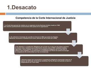 1.Desacato
Competencia de la Corte Internacional de Justicia
1. La Corte Internacional de Justicia es un organismo de las Naciones Unidas creado en 1948
para resolver pacíficamente controversias entre países de la organización
2. Se entiende al momento de suscribir la Carta de la ONU que todos los Estados
Miembros reconocen el Estatuto de la Corte. (Articulo 93 de la Carta de la ONU)
3. No obstante, la Jurisdicción Obligatoria de la Corte es un acto que los países expresan
de manera clara, mediante pronunciamientos directos ante la ONU, mediante tratados
regionales u otros tratados. En cuanto a la competencia obligatoria de la Corte sólo 67
países la han aceptado, lo cual demuestra la posibilidad que tienen los países de escoger
su competencia de conformidad con las circunstancias
4. Muchos países han reconocido la competencia obligatoria expresando reservas al
tratarse de definición de fronteras marítimas (Tal fue el caso de Australia al darse la
independencia de Timor Este)
 