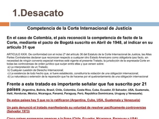 1.Desacato
Competencia de la Corte Internacional de Justicia
En el caso de Colombia, el país reconoció la competencia de facto de la
Corte, mediante el pacto de Bogotá suscrito en Abril de 1948, al indicar en su
artículo 31 que
ARTICULO XXXI. De conformidad con el inciso 2º del artículo 36 del Estatuto de la Corte Internacional de Justicia, las Altas
Partes Contratantes declaran que reconocen respecto a cualquier otro Estado Americano como obligatoria ipso facto, sin
necesidad de ningún convenio especial mientras esté vigente el presente Tratado, la jurisdicción de la expresada Corte en
todas las controversias de orden jurídico que surjan entre ellas y que versen sobre:
a) La interpretación de un Tratado;
b) Cualquier cuestión de Derecho Internacional;
c) La existencia de todo hecho que, si fuere establecido, constituiría la violación de una obligación internacional;
d) La naturaleza o extensión de la reparación que ha de hacerse por el quebrantamiento de una obligación internacional
Frente a este tratado es importante señalar que fue suscrito por 21
países (Argentina, Bolivia, Brasil, Chile, Colombia, Costa Rica, Cuba, Ecuador, El Salvador, USA, Guatemala,
Haití, Honduras, México, Nicaragua, Panamá, Paraguay, Perú, República Dominicana, Uruguay y Venezuela).
De estos países hay 5 que no lo ratificaron (Argentina, Cuba, USA, Guatemala y Venezuela)
Un país denunció el tratado manifestando su voluntad de resolver pacificamente controversias
(Salvador 1973)
 