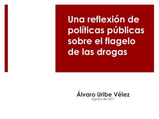 Una reflexión de 
políticas públicas 
sobre el flagelo 
de las drogas 
Álvaro Uribe Vélez 
Agosto de 2011 
 