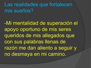 Las realidades que fortalecen 
mis sueños? 
-Mi mentalidad de superación el 
apoyo oportuno de mis seres 
queridos de mis allegados que 
con sus palabras llenas de 
razón me dan aliento a seguir y 
no desmaya en mi camino. 
 