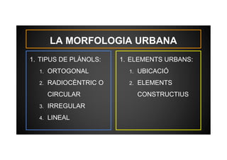 LA MORFOLOGIA URBANA 
1. TIPUS DE PLÀNOLS: 
1. ORTOGONAL 
2. RADIOCÈNTRIC O 
CIRCULAR 
3. IRREGULAR 
4. LINEAL 
1. ELEMENTS URBANS: 
1. UBICACIÓ 
2. ELEMENTS 
CONSTRUCTIUS 
