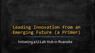 Leading Innovation from an 
Emerging Future (a Primer) 
. . . Initiating a U.Lab Hub in Roanoke 
 