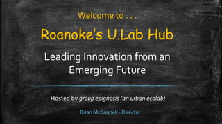 Roanoke’s U.Lab Hub
Leading Innovation from an
Emerging Future
Hosted by group epignosis (an urban ecolab)
Welcome to . . .
Brian McConnell - Director
 