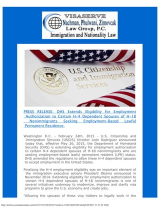 http://archive.constantcontact.com/fs147/1011188341227/archive/1120214465565.html[2/26/2015 11:31:52 AM]
PRESS RELEASE: DHS Extends Eligibility for Employment
Authorization to Certain H-4 Dependent Spouses of H-1B
Nonimmigrants Seeking Employment-Based Lawful
Permanent Residence.
Washington D.C. - February 24th, 2015 - U.S. Citizenship and
Immigration Services (USCIS) Director León Rodríguez announced
today that, effective May 26, 2015, the Department of Homeland
Security (DHS) is extending eligibility for employment authorization
to certain H-4 dependent spouses of H-1B nonimmigrants who are
seeking employment-based lawful permanent resident (LPR) status.
DHS amended the regulations to allow these H-4 dependent spouses
to accept employment in the United States.
Finalizing the H-4 employment eligibility was an important element of
the immigration executive actions President Obama announced in
November 2014. Extending eligibility for employment authorization to
certain H-4 dependent spouses of H-1B nonimmigrants is one of
several initiatives underway to modernize, improve and clarify visa
programs to grow the U.S. economy and create jobs.
"Allowing the spouses of these visa holders to legally work in the
 
