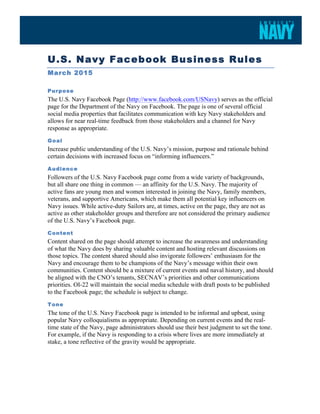  
U.S. Navy Facebook Business Rules
March 2015
Purpose
The U.S. Navy Facebook Page (http://www.facebook.com/USNavy) serves as the official
page for the Department of the Navy on Facebook. The page is one of several official
social media properties that facilitates communication with key Navy stakeholders and
allows for near real-time feedback from those stakeholders and a channel for Navy
response as appropriate.
Goal
Increase public understanding of the U.S. Navy’s mission, purpose and rationale behind
certain decisions with increased focus on “informing influencers.”
Audience
Followers of the U.S. Navy Facebook page come from a wide variety of backgrounds,
but all share one thing in common — an affinity for the U.S. Navy. The majority of
active fans are young men and women interested in joining the Navy, family members,
veterans, and supportive Americans, which make them all potential key influencers on
Navy issues. While active-duty Sailors are, at times, active on the page, they are not as
active as other stakeholder groups and therefore are not considered the primary audience
of the U.S. Navy’s Facebook page.
Content
Content shared on the page should attempt to increase the awareness and understanding
of what the Navy does by sharing valuable content and hosting relevant discussions on
those topics. The content shared should also invigorate followers’ enthusiasm for the
Navy and encourage them to be champions of the Navy’s message within their own
communities. Content should be a mixture of current events and naval history, and should
be aligned with the CNO’s tenants, SECNAV’s priorities and other communications
priorities. OI-22 will maintain the social media schedule with draft posts to be published
to the Facebook page; the schedule is subject to change.
Tone
The tone of the U.S. Navy Facebook page is intended to be informal and upbeat, using
popular Navy colloquialisms as appropriate. Depending on current events and the real-
time state of the Navy, page administrators should use their best judgment to set the tone.
For example, if the Navy is responding to a crisis where lives are more immediately at
stake, a tone reflective of the gravity would be appropriate.
 