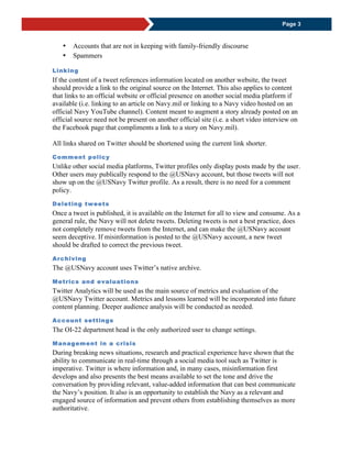 Page 3
 Accounts that are not in keeping with family-friendly discourse
 Spammers
Linking
If the content of a tweet references information located on another website, the tweet
should provide a link to the original source on the Internet. This also applies to content
that links to an official website or official presence on another social media platform if
available (i.e. linking to an article on Navy.mil or linking to a Navy video hosted on an
official Navy YouTube channel). Content meant to augment a story already posted on an
official source need not be present on another official site (i.e. a short video interview on
the Facebook page that compliments a link to a story on Navy.mil).
All links shared on Twitter should be shortened using the current link shorter.
Comment policy
Unlike other social media platforms, Twitter profiles only display posts made by the user.
Other users may publically respond to the @USNavy account, but those tweets will not
show up on the @USNavy Twitter profile. As a result, there is no need for a comment
policy.
Deleting tweets
Once a tweet is published, it is available on the Internet for all to view and consume. As a
general rule, the Navy will not delete tweets. Deleting tweets is not a best practice, does
not completely remove tweets from the Internet, and can make the @USNavy account
seem deceptive. If misinformation is posted to the @USNavy account, a new tweet
should be drafted to correct the previous tweet.
Archiving
The @USNavy account uses Twitter’s native archive.
Metrics and evaluations
Twitter Analytics will be used as the main source of metrics and evaluation of the
@USNavy Twitter account. Metrics and lessons learned will be incorporated into future
content planning. Deeper audience analysis will be conducted as needed.
Account settings
The OI-22 department head is the only authorized user to change settings.
Management in a crisis
During breaking news situations, research and practical experience have shown that the
ability to communicate in real-time through a social media tool such as Twitter is
imperative. Twitter is where information and, in many cases, misinformation first
develops and also presents the best means available to set the tone and drive the
conversation by providing relevant, value-added information that can best communicate
the Navy’s position. It also is an opportunity to establish the Navy as a relevant and
engaged source of information and prevent others from establishing themselves as more
authoritative.
 