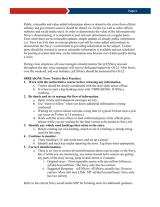 Page 4
Public, releasable and value-added information about or related to the crisis from official
military and government sources should be shared via Twitter (as well as other official
websites and social media sites). In order to demonstrate the value of the information the
Navy is disseminating, it is important to post relevant information on a regular basis.
Even when there are no releasable updates, simple updates of already public information
(i.e. Navy Fact File data or relevant photos) can still be value-added and continue to
demonstrate the Navy’s commitment to providing information on the subject. Twitter
posts should be tweeted as soon as releasable information is available and not scheduled
for posting at a later date/time, as the information may become out of date quickly during
a crisis.
During crisis situations, all issue managers should monitor the @USNavy account
throughout the day; issue managers will receive dedicated support by OI-22. After hours,
over the weekend, and over holidays, @USNavy should be monitored by OI-22.
#BREAKING News Twitter Best Practices
1. Work with the authoritative source before releasing any information.
a. Tweets should be closely coordinated with the news desk action officer.
b. It is best to start a big breaking story with “#BREAKING: #USNavy
confirms…”
2. Be timely and try to manage the flow of information.
a. Open, timely and transparent messages are key.
b. Use “more to follow” when you know additional information is being
confirmed.
c. Waiting for a press release can take a long time (A typical 24 hour news cycle
can occur on Twitter in 15 minutes.).
d. Work with the action officer to feed confirmed pieces of the official press
release while you are waiting for the final version to be posted to Navy.mil.
3. Identify any widely used hashtags that relate to the story.
a. Before creating our own hashtag, search to see if a hashtag is already being
used for this topic.
4. Continue to monitor.
a. Track trending U.S. and world news and set up a search.
b. Identify and track key media reporting the news. Tag them when appropriate.
5. Correct misinformation.
a. There is no way to correct all misinformation about a given topic or the Navy,
but, if while you are monitoring, you notice trusted news sources are getting
key parts of the story wrong, jump in and correct it. Example:
i. Original tweet – From reputable source with one million followers,
@FakeAccountName: The Navy only has two carriers
ii. Suggested Response – @USNavy: #USNavy actually has 10 active
carriers. More info here LINK. MT @FakeAccountName: Navy only
has two carriers
Refer to the current Navy social media SOP for breaking news for additional guidance.
 