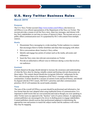 U.S. Navy Twitter Business Rules
March 2015
Purpose
The U.S. Navy Twitter account (http://www.twitter.com/USNavy) also known as
@USNavy) is an official representation of the Department of the Navy on Twitter. The
account provides a means to tell the Navy story, share key messages, and interact with
key Navy stakeholders in real time on issues of interest to them. The account serves as a
public affairs communication tool. It is populated by OI-2 with content from multiple
sources.
Goals
 Disseminate Navy messaging to a wide-reaching Twitter audience in a manner
that encourages them to further distribute and share that messaging with others
 Drive conversations about America’s Navy online
 Identify and engage key points of contact such as the media, advocates and
influencers
 Insert the Navy story into relevant conversations on Twitter
 Provide an authoritative official voice to followers during a crisis that involves
our audiences
Content
Content shared on the page should attempt to increase the awareness and understanding
of what the Navy does by sharing valuable content and hosting relevant discussions on
those topics. The content shared should also invigorate followers’ enthusiasm for the
Navy and encourage them to be champions of the Navy’s message within their own
communities. Content should be a mixture of current events and naval history, and should
be aligned with the CNO’s tenets, SECNAV’s priorities and other communication
priorities. OI-22 will maintain the social media schedule.
Tone
The tone of the overall @USNavy account should be professional and informative, but
less formal than the tone adopted when using traditional forms of communication. It is
important to draft tweets that are conversational and read as though you were speaking to
other Twitter users (as opposed to the ”faceless” style of a press release). As appropriate,
content publishers are encouraged to be clever in drafting posts to engage stakeholders.
Content publishers should exercise their professional judgment in determining the
appropriate tone and posture to match the subject matter and the audience with whom
they may be engaging.
 