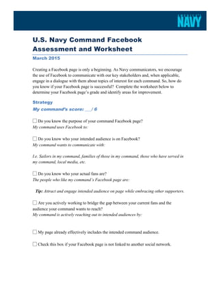  
U.S. Navy Command Facebook
Assessment and Worksheet
March 2015
	
   	
  
Creating a Facebook page is only a beginning. As Navy communicators, we encourage
the use of Facebook to communicate with our key stakeholders and, when applicable,
engage in a dialogue with them about topics of interest for each command. So, how do
you know if your Facebook page is successful? Complete the worksheet below to
determine your Facebook page’s grade and identify areas for improvement.
Strategy
My command’s score: ___/ 6
	
  
▢  Do you know the purpose of your command Facebook page?
My command uses Facebook to:
▢ Do you know who your intended audience is on Facebook?
My command wants to communicate with:
I.e. Sailors in my command, families of those in my command, those who have served in
my command, local media, etc.
▢ Do you know who your actual fans are?
The people who like my command’s Facebook page are:
Tip: Attract and engage intended audience on page while embracing other supporters.
▢ Are you actively working to bridge the gap between your current fans and the
audience your command wants to reach?
My command is actively reaching out to intended audiences by:
▢ My page already effectively includes the intended command audience.
▢ Check this box if your Facebook page is not linked to another social network.
 