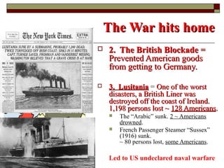 The War hits homeThe War hits home
 2. The British Blockade2. The British Blockade ==
Prevented American goodsPrevented American goods
from getting to Germany.from getting to Germany.
 3. Lusitania3. Lusitania = One of the worstOne of the worst
disasters, a British Liner wasdisasters, a British Liner was
destroyed off the coast of Ireland.destroyed off the coast of Ireland.
1,198 persons lost ~1,198 persons lost ~ 128 Americans128 Americans..
 The “Arabic” sunk. 2 ~ Americans
drowned.
 French Passenger Steamer “Sussex”
(1916) sunk.
~ 80 persons lost, some Americans.
Led to US undeclared naval warfare
 