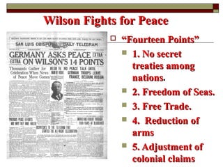 Wilson Fights for PeaceWilson Fights for Peace
 ““Fourteen Points”Fourteen Points”
 1. No secret1. No secret
treaties amongtreaties among
nationsnations.
 2. Freedom of Seas.2. Freedom of Seas.
 3. Free Trade.3. Free Trade.
 4. Reduction of4. Reduction of
armsarms
 5. Adjustment of5. Adjustment of
colonial claimscolonial claims
 