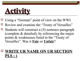 ActivityActivity
 Using a “German” point of view on the WWI.
 Review and examine the “Treaty of Versailles”
 Students will construct a (5) sentence paragraph
(complete & detailed), by referencing the major
points & weaknesses listed in the “Treaty of
Versailles”. Was it Fair or Unfair?
 WRITE UR NAME ON UR SECTIONWRITE UR NAME ON UR SECTION
PLS : )PLS : )
 