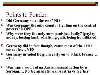 Points to Ponder:
 Did Germany start the war? NODid Germany start the war? NO
 Was Germany the only country fighting on the centralWas Germany the only country fighting on the central
powers? NOPE.powers? NOPE.
 Why were they the only ones punished badly? (payingWhy were they the only ones punished badly? (paying
money, lossing land, admitting guilt, being humilitated)money, lossing land, admitting guilt, being humilitated)
 Germany did in fact though, cause most of the alliedGermany did in fact though, cause most of the allied
casualties… YEScasualties… YES
 Germany invaded Belgium early on to attack France…Germany invaded Belgium early on to attack France…
YESYES
 War was a result of an Austria assassination by aWar was a result of an Austria assassination by a
Serbian…. No Germans (it was Austria vs. Serbia)Serbian…. No Germans (it was Austria vs. Serbia)
 