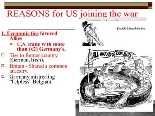 1. Economic ties favored
Allies
 U.S. trade with more
than (x2) Germany’s.
 Ties to former country
(German, Irish).
 Britain - Shared a common
ancestry,
 Germany mistreating
“helpless” Belgium.
REASONS for US joining the war
 
