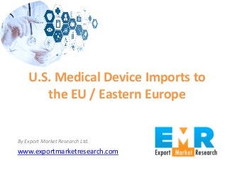 By Export Market Research Ltd.
www.exportmarketresearch.com
U.S. Medical Device Imports to
the EU / Eastern Europe
 