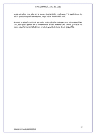 U.P.I.: LA FAMILIA. AULA 2-3 AÑOS
otros animales, y no sólo en la arena, sino también en el agua. Y le explicó que las
pocas que conseguían ser mayores, luego vivían muchísimos años.
Amanda se alegró mucho de aprender tanto sobre las tortugas, pero mientras volvía a
casa, sólo podía pensar en lo contenta que estaba de tener una familia, y de que sus
papás y sus hermanos la hubieran ayudado y cuidado tanto desde pequeñita.
10
DANIEL HERVALEJO CARRETRO
 