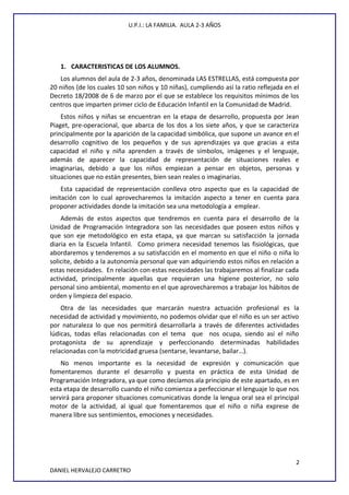 U.P.I.: LA FAMILIA. AULA 2-3 AÑOS
1. CARACTERISTICAS DE LOS ALUMNOS.
Los alumnos del aula de 2-3 años, denominada LAS ESTRELLAS, está compuesta por
20 niños (de los cuales 10 son niños y 10 niñas), cumpliendo así la ratio reflejada en el
Decreto 18/2008 de 6 de marzo por el que se establece los requisitos mínimos de los
centros que imparten primer ciclo de Educación Infantil en la Comunidad de Madrid.
Estos niños y niñas se encuentran en la etapa de desarrollo, propuesta por Jean
Piaget, pre-operacional, que abarca de los dos a los siete años, y que se caracteriza
principalmente por la aparición de la capacidad simbólica, que supone un avance en el
desarrollo cognitivo de los pequeños y de sus aprendizajes ya que gracias a esta
capacidad el niño y niña aprenden a través de símbolos, imágenes y el lenguaje,
además de aparecer la capacidad de representación de situaciones reales e
imaginarias, debido a que los niños empiezan a pensar en objetos, personas y
situaciones que no están presentes, bien sean reales o imaginarias.
Esta capacidad de representación conlleva otro aspecto que es la capacidad de
imitación con lo cual aprovecharemos la imitación aspecto a tener en cuenta para
proponer actividades donde la imitación sea una metodología a emplear.
Además de estos aspectos que tendremos en cuenta para el desarrollo de la
Unidad de Programación Integradora son las necesidades que poseen estos niños y
que son eje metodológico en esta etapa, ya que marcan su satisfacción la jornada
diaria en la Escuela Infantil. Como primera necesidad tenemos las fisiológicas, que
abordaremos y tenderemos a su satisfacción en el momento en que el niño o niña lo
solicite, debido a la autonomía personal que van adquiriendo estos niños en relación a
estas necesidades. En relación con estas necesidades las trabajaremos al finalizar cada
actividad, principalmente aquellas que requieran una higiene posterior, no solo
personal sino ambiental, momento en el que aprovecharemos a trabajar los hábitos de
orden y limpieza del espacio.
Otra de las necesidades que marcarán nuestra actuación profesional es la
necesidad de actividad y movimiento, no podemos olvidar que el niño es un ser activo
por naturaleza lo que nos permitirá desarrollarla a través de diferentes actividades
lúdicas, todas ellas relacionadas con el tema que nos ocupa, siendo así el niño
protagonista de su aprendizaje y perfeccionando determinadas habilidades
relacionadas con la motricidad gruesa (sentarse, levantarse, bailar…).
No menos importante es la necesidad de expresión y comunicación que
fomentaremos durante el desarrollo y puesta en práctica de esta Unidad de
Programación Integradora, ya que como decíamos ala principio de este apartado, es en
esta etapa de desarrollo cuando el niño comienza a perfeccionar el lenguaje lo que nos
servirá para proponer situaciones comunicativas donde la lengua oral sea el principal
motor de la actividad, al igual que fomentaremos que el niño o niña exprese de
manera libre sus sentimientos, emociones y necesidades.
2
DANIEL HERVALEJO CARRETRO
 