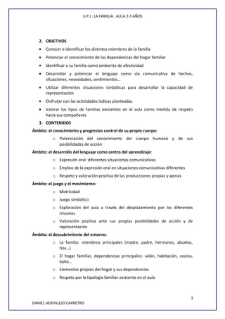 U.P.I.: LA FAMILIA. AULA 2-3 AÑOS
2. OBJETIVOS
• Conocer e identificar los distintos miembros de la familia
• Potenciar el conocimiento de las dependencias del hogar familiar
• Identificar a su familia como ambiente de afectividad
• Desarrollar y potenciar el lenguaje como vía comunicativa de hechos,
situaciones, necesidades, sentimientos…
• Utilizar diferentes situaciones simbólicas para desarrollar la capacidad de
representación
• Disfrutar con las actividades lúdicas planteadas
• Valorar los tipos de familias existentes en el aula como medida de respeto
hacia sus compañeros
3. CONTENIDOS
Ámbito: el conocimiento y progresivo control de su propio cuerpo:
o Potenciación del conocimiento del cuerpo humano y de sus
posibilidades de acción
Ámbito: el desarrollo del lenguaje como centro del aprendizaje:
o Expresión oral: diferentes situaciones comunicativas
o Empleo de la expresión oral en situaciones comunicativas diferentes
o Respeto y valoración positiva de las producciones propias y ajenas
Ámbito: el juego y el movimiento:
o Motricidad
o Juego simbólico
o Exploración del aula a través del desplazamiento por los diferentes
rincones
o Valoración positiva ante sus propias posibilidades de acción y de
representación
Ámbito: el descubrimiento del entorno:
o La familia: miembros principales (madre, padre, hermanos, abuelos,
tíos…)
o El hogar familiar, dependencias principales: salón, habitación, cocina,
baño…
o Elementos propios del hogar y sus dependencias
o Respeto por la tipología familiar existente en el aula
3
DANIEL HERVALEJO CARRETRO
 