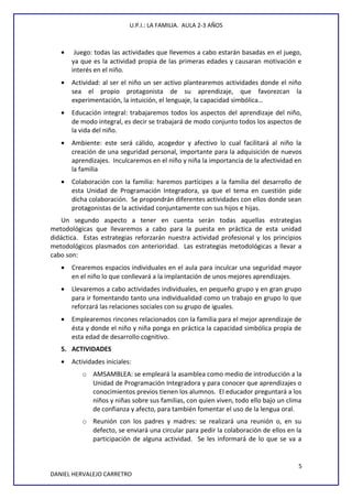 U.P.I.: LA FAMILIA. AULA 2-3 AÑOS
• Juego: todas las actividades que llevemos a cabo estarán basadas en el juego,
ya que es la actividad propia de las primeras edades y causaran motivación e
interés en el niño.
• Actividad: al ser el niño un ser activo plantearemos actividades donde el niño
sea el propio protagonista de su aprendizaje, que favorezcan la
experimentación, la intuición, el lenguaje, la capacidad simbólica…
• Educación integral: trabajaremos todos los aspectos del aprendizaje del niño,
de modo integral, es decir se trabajará de modo conjunto todos los aspectos de
la vida del niño.
• Ambiente: este será cálido, acogedor y afectivo lo cual facilitará al niño la
creación de una seguridad personal, importante para la adquisición de nuevos
aprendizajes. Inculcaremos en el niño y niña la importancia de la afectividad en
la familia
• Colaboración con la familia: haremos partícipes a la familia del desarrollo de
esta Unidad de Programación Integradora, ya que el tema en cuestión pide
dicha colaboración. Se propondrán diferentes actividades con ellos donde sean
protagonistas de la actividad conjuntamente con sus hijos e hijas.
Un segundo aspecto a tener en cuenta serán todas aquellas estrategias
metodológicas que llevaremos a cabo para la puesta en práctica de esta unidad
didáctica. Estas estrategias reforzarán nuestra actividad profesional y los principios
metodológicos plasmados con anterioridad. Las estrategias metodológicas a llevar a
cabo son:
• Crearemos espacios individuales en el aula para inculcar una seguridad mayor
en el niño lo que conllevará a la implantación de unos mejores aprendizajes.
• Llevaremos a cabo actividades individuales, en pequeño grupo y en gran grupo
para ir fomentando tanto una individualidad como un trabajo en grupo lo que
reforzará las relaciones sociales con su grupo de iguales.
• Emplearemos rincones relacionados con la familia para el mejor aprendizaje de
ésta y donde el niño y niña ponga en práctica la capacidad simbólica propia de
esta edad de desarrollo cognitivo.
5. ACTIVIDADES
• Actividades iniciales:
o AMSAMBLEA: se empleará la asamblea como medio de introducción a la
Unidad de Programación Integradora y para conocer que aprendizajes o
conocimientos previos tienen los alumnos. El educador preguntará a los
niños y niñas sobre sus familias, con quien viven, todo ello bajo un clima
de confianza y afecto, para también fomentar el uso de la lengua oral.
o Reunión con los padres y madres: se realizará una reunión o, en su
defecto, se enviará una circular para pedir la colaboración de ellos en la
participación de alguna actividad. Se les informará de lo que se va a
5
DANIEL HERVALEJO CARRETRO
 