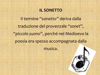 IL SONETTO
Il termine “sonetto” deriva dalla
traduzione del provenzale “sonet”,
“piccolo suono”, perché nel Medioevo la
poesia era spesso accompagnata dalla
musica.
 