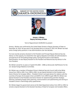 Antony J. Blinken
Deputy Secretary of State
Term of Appointment: 01/09/2015 to present
Antony J. Blinken was confirmed by the United States Senate as Deputy Secretary of State on
December 16, 2014. He was sworn in by Secretary Kerry on January 9, 2015. Mr. Blinken has held
senior foreign policy positions in two administrations over two decades.
He most recently served as Assistant to the President and Principal Deputy National Security
Advisor. In that capacity, he chaired the inter-agency Deputies Committee, the administration’s
principal forum for formulating foreign policy. During the first term of the Obama
Administration, he was Deputy Assistant to the President and National Security Advisor to the
Vice President.
Mr. Blinken served for six years on Capitol Hill (2002 – 2008) as Democratic Staff Director for the
U.S. Senate Foreign Relations Committee.
Mr. Blinken was a member of President Clinton’s National Security Council staff at the White
House from 1994 to 2001. From 1999 to 2001, he was Special Assistant to the President and
Senior Director for European Affairs – President Clinton’s principal advisor for relations with the
countries of Europe, the European Union and NATO. From 1994 through 1998, Mr. Blinken was
Special Assistant to the President and Senior Director for Speechwriting and then Strategic
Planning, overseeing foreign policy planning, communications and speechwriting and serving as
President Clinton's chief foreign policy speechwriter.
Mr. Blinken began his government service at the State Department where, from 1993 to 1994, he
served as Special Assistant to the Assistant Secretary of State for European and Canadian Affairs.
 