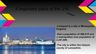 A important place of the U.K.
Liverpool
-Liverpool is a city in Merseyside,
England,
-Had a population of 466,415 and
a metropolitan area population of
2,241,000.
-The city is within the historic
county of Lancashire.
 