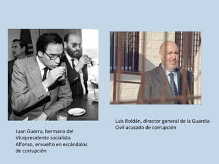 Juan	
  Guerra,	
  hermano	
  del	
  
Vicepresidente	
  socialista	
  
Alfonso,	
  envuelto	
  en	
  escándalos	
  
de	
  corrupción	
  
Luis	
  Roldán,	
  director	
  general	
  de	
  la	
  Guardia	
  	
  
Civil	
  acusado	
  de	
  corrupción	
  
 