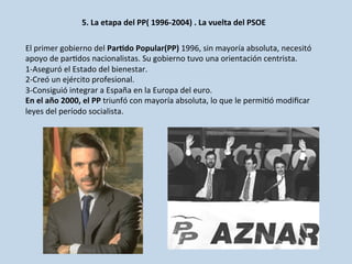 5.	
  La	
  etapa	
  del	
  PP(	
  1996-­‐2004)	
  .	
  La	
  vuelta	
  del	
  PSOE	
  
	
  	
  
El	
  primer	
  gobierno	
  del	
  ParDdo	
  Popular(PP)	
  1996,	
  sin	
  mayoría	
  absoluta,	
  necesitó	
  
apoyo	
  de	
  par0dos	
  nacionalistas.	
  Su	
  gobierno	
  tuvo	
  una	
  orientación	
  centrista.	
  
1-­‐Aseguró	
  el	
  Estado	
  del	
  bienestar.	
  
2-­‐Creó	
  un	
  ejército	
  profesional.	
  
3-­‐Consiguió	
  integrar	
  a	
  España	
  en	
  la	
  Europa	
  del	
  euro.	
  
En	
  el	
  año	
  2000,	
  el	
  PP	
  triunfó	
  con	
  mayoría	
  absoluta,	
  lo	
  que	
  le	
  permi0ó	
  modiﬁcar	
  
leyes	
  del	
  período	
  socialista.	
  	
  
 