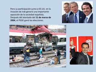 Pero	
  su	
  par0cipación	
  junto	
  a	
  EE.UU.	
  en	
  la	
  
invasión	
  de	
  Irak	
  generó	
  una	
  importante	
  
oposición	
  de	
  la	
  sociedad	
  española.	
  
Después	
  del	
  atentado	
  del	
  11	
  de	
  marzo	
  de	
  
2004,	
  el	
  PSOE	
  ganó	
  las	
  elecciones.	
  	
  
 