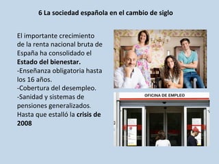 6	
  La	
  sociedad	
  española	
  en	
  el	
  cambio	
  de	
  siglo	
  
	
  	
  
El	
  importante	
  crecimiento	
  
de	
  la	
  renta	
  nacional	
  bruta	
  de	
  
España	
  ha	
  consolidado	
  el	
  
Estado	
  del	
  bienestar.	
  
-­‐Enseñanza	
  obligatoria	
  hasta	
  
los	
  16	
  años.	
  
-­‐Cobertura	
  del	
  desempleo.	
  
-­‐Sanidad	
  y	
  sistemas	
  de	
  
pensiones	
  generalizados.	
  
Hasta	
  que	
  estalló	
  la	
  crisis	
  de	
  
2008	
  
 