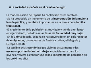 6	
  La	
  sociedad	
  española	
  en	
  el	
  cambio	
  de	
  siglo	
  
	
  	
  
La	
  modernización	
  de	
  España	
  ha	
  conllevado	
  otros	
  cambios.	
  
-­‐Se	
  ha	
  producido	
  un	
  incremento	
  de	
  la	
  incorporación	
  de	
  la	
  mujer	
  a	
  
la	
  vida	
  pública,	
  y	
  cambios	
  importantes	
  en	
  la	
  forma	
  de	
  la	
  familia	
  
tradicional.	
  
-­‐El	
  crecimiento	
  de	
  la	
  población	
  es	
  muy	
  bajo	
  y	
  0ende	
  a	
  un	
  lento	
  
envejecimiento,	
  debido	
  a	
  unas	
  tasas	
  de	
  fecundidad	
  muy	
  bajas.	
  
-­‐En	
  la	
  úl0ma	
  década,	
  España	
  se	
  ha	
  conver0do	
  en	
  un	
  país	
  receptor	
  
de	
  emigrantes,	
  procedentes	
  de	
  América	
  La0na,	
  el	
  Magreb	
  y	
  
Europa	
  del	
  Este.	
  
-­‐La	
  terrible	
  crisis	
  económica	
  que	
  vivimos	
  actualmente	
  y	
  las	
  
escasas	
  oportunidades	
  de	
  trabajo,	
  especialmente	
  para	
  los	
  
jóvenes,	
  volverá	
  a	
  generar	
  una	
  salida	
  importante	
  de	
  población	
  en	
  
los	
  próximos	
  años.	
  
 