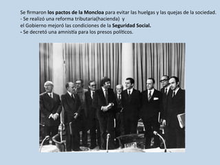 Se	
  ﬁrmaron	
  los	
  pactos	
  de	
  la	
  Moncloa	
  para	
  evitar	
  las	
  huelgas	
  y	
  las	
  quejas	
  de	
  la	
  sociedad.	
  
-­‐	
  Se	
  realizó	
  una	
  reforma	
  tributaria(hacienda)	
  	
  y	
  	
  	
  	
  	
  
el	
  Gobierno	
  mejoró	
  las	
  condiciones	
  de	
  la	
  Seguridad	
  Social.	
  
-­‐	
  Se	
  decretó	
  una	
  amnisLa	
  para	
  los	
  presos	
  polí0cos.	
  
 