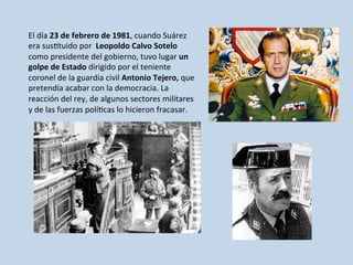 El	
  día	
  23	
  de	
  febrero	
  de	
  1981,	
  cuando	
  Suárez	
  
era	
  sus0tuido	
  por	
  	
  Leopoldo	
  Calvo	
  Sotelo	
  
como	
  presidente	
  del	
  gobierno,	
  tuvo	
  lugar	
  un	
  
golpe	
  de	
  Estado	
  dirigido	
  por	
  el	
  teniente	
  
coronel	
  de	
  la	
  guardia	
  civil	
  Antonio	
  Tejero,	
  que	
  
pretendía	
  acabar	
  con	
  la	
  democracia.	
  La	
  
reacción	
  del	
  rey,	
  de	
  algunos	
  sectores	
  militares	
  
y	
  de	
  las	
  fuerzas	
  polí0cas	
  lo	
  hicieron	
  fracasar.	
  
 