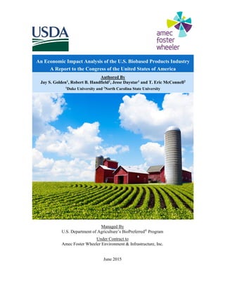Managed By
U.S. Department of Agriculture’s BioPreferred®
Program
Under Contract to
Amec Foster Wheeler Environment & Infrastructure, Inc.
June 2015
An Economic Impact Analysis of the U.S. Biobased Products Industry
A Report to the Congress of the United States of America
Authored By
Jay S. Golden1, Robert B. Handfield2, Jesse Daystar1 and T. Eric McConnell2
1
Duke University and 2
North Carolina State University
 