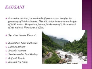  Kausani is the land you need to be if you are keen to enjoy the
generosity of Mother Nature. This hill station is located at a height
of 1890 meters. The place is famous for the view of 350 km stretch
of the majestic Himalayas it offers.
 Top attractions in Kausani.
 Rudradhari Falls and Caves
 Lakshmi Ashram
 Anasakti Ashram
 Sumitranandan Pant Gallery
 Baijnath Temple
 Kausani Tea Estate
 