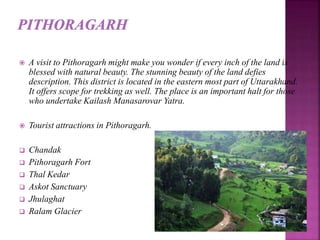  A visit to Pithoragarh might make you wonder if every inch of the land is
blessed with natural beauty. The stunning beauty of the land defies
description. This district is located in the eastern most part of Uttarakhand.
It offers scope for trekking as well. The place is an important halt for those
who undertake Kailash Manasarovar Yatra.
 Tourist attractions in Pithoragarh.
 Chandak
 Pithoragarh Fort
 Thal Kedar
 Askot Sanctuary
 Jhulaghat
 Ralam Glacier
 