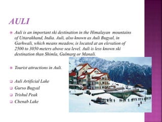  Auli is an important ski destination in the Himalayan mountains
of Uttarakhand, India. Auli, also known as Auli Bugyal, in
Garhwali, which means meadow, is located at an elevation of
2500 to 3050 meters above sea level. Auli is less known ski
destination than Shimla, Gulmarg or Manali.
 Tourist attractions in Auli.
 Auli Artificial Lake
 Gurso Bugyal
 Trishul Peak
 Chenab Lake
 
