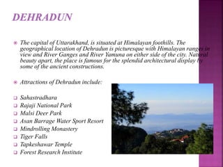  The capital of Uttarakhand, is situated at Himalayan foothills. The
geographical location of Dehradun is picturesque with Himalayan ranges in
view and River Ganges and River Yamuna on either side of the city. Natural
beauty apart, the place is famous for the splendid architectural display by
some of the ancient constructions.
 Attractions of Dehradun include:
 Sahastradhara
 Rajaji National Park
 Malsi Deer Park
 Asan Barrage Water Sport Resort
 Mindrolling Monastery
 Tiger Falls
 Tapkeshawar Temple
 Forest Research Institute
 
