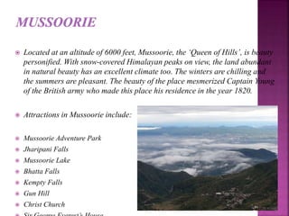  Located at an altitude of 6000 feet, Mussoorie, the ‘Queen of Hills’, is beauty
personified. With snow-covered Himalayan peaks on view, the land abundant
in natural beauty has an excellent climate too. The winters are chilling and
the summers are pleasant. The beauty of the place mesmerized Captain Young
of the British army who made this place his residence in the year 1820.
 Attractions in Mussoorie include:
 Mussoorie Adventure Park
 Jharipani Falls
 Mussoorie Lake
 Bhatta Falls
 Kempty Falls
 Gun Hill
 Christ Church
 